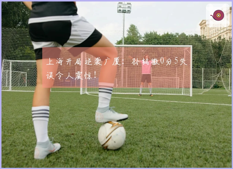 上海开局逆袭广厦：孙铭徽0分5失误令人震惊！